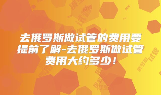 去俄罗斯做试管的费用要提前了解-去俄罗斯做试管费用大约多少！
