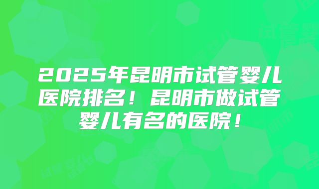 2025年昆明市试管婴儿医院排名！昆明市做试管婴儿有名的医院！