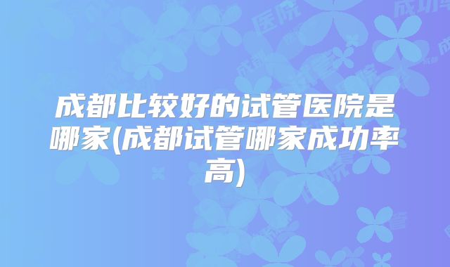 成都比较好的试管医院是哪家(成都试管哪家成功率高)