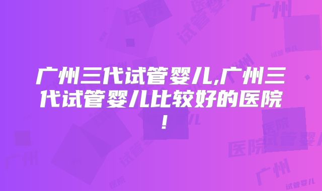 广州三代试管婴儿,广州三代试管婴儿比较好的医院!