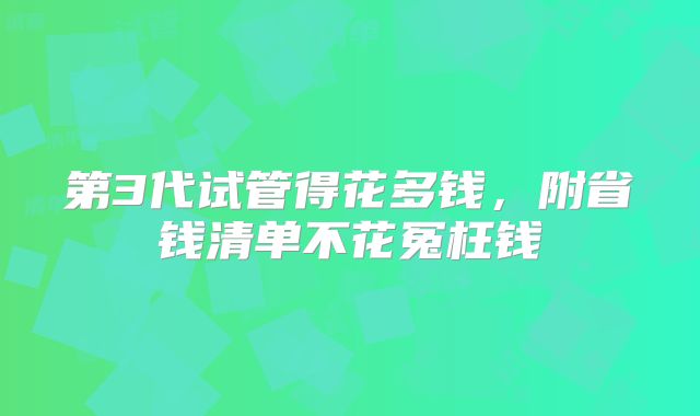 第3代试管得花多钱,附省钱清单不花冤枉钱