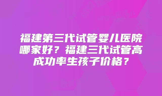 福建第三代试管婴儿医院哪家好?福建三代试管高成功率生孩子价格?