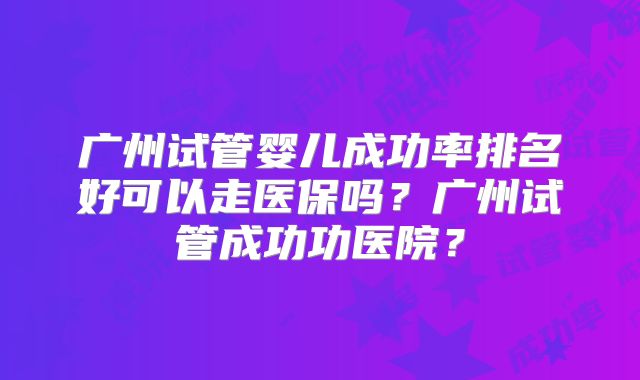 广州试管婴儿成功率排名好可以走医保吗？广州试管成功功医院？
