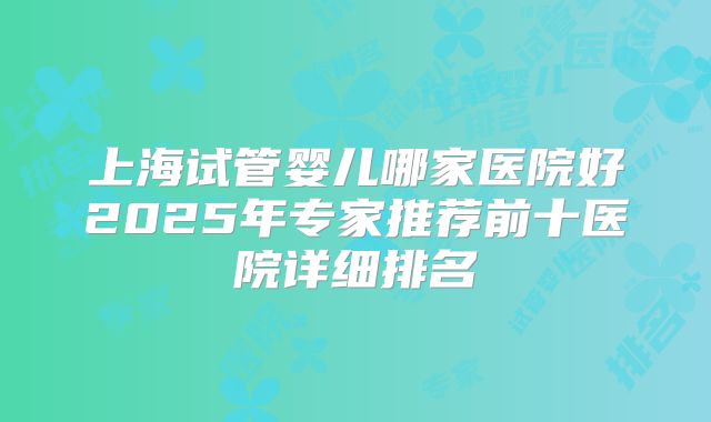 上海试管婴儿哪家医院好2025年专家推荐前十医院详细排名