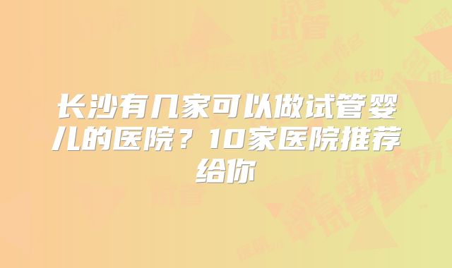 长沙有几家可以做试管婴儿的医院?10家医院推荐给你