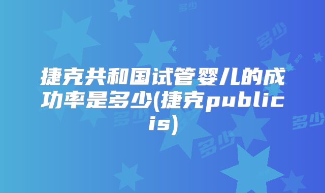 捷克共和国试管婴儿的成功率是多少(捷克publicis)