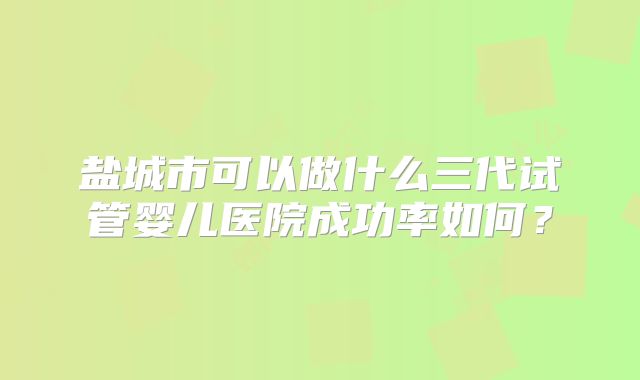 盐城市可以做什么三代试管婴儿医院成功率如何？