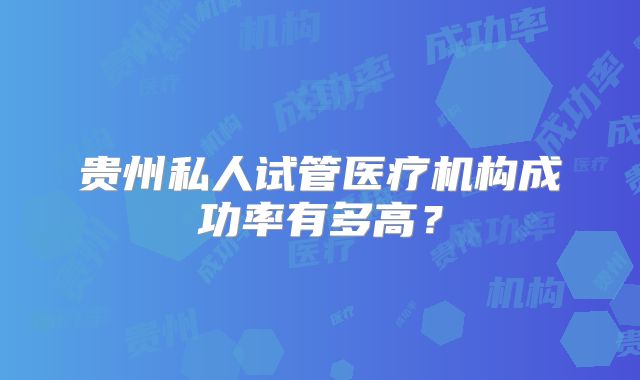 贵州私人试管医疗机构成功率有多高？