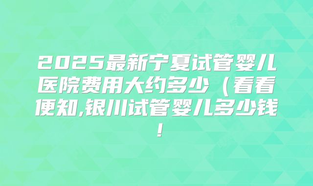 2025最新宁夏试管婴儿医院费用大约多少（看看便知,银川试管婴儿多少钱！