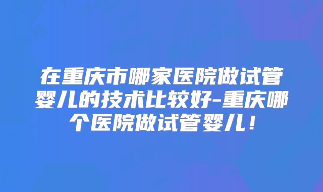 在重庆市哪家医院做试管婴儿的技术比较好-重庆哪个医院做试管婴儿！