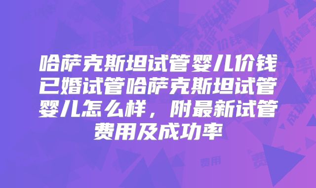 哈萨克斯坦试管婴儿价钱已婚试管哈萨克斯坦试管婴儿怎么样，附最新试管费用及成功率