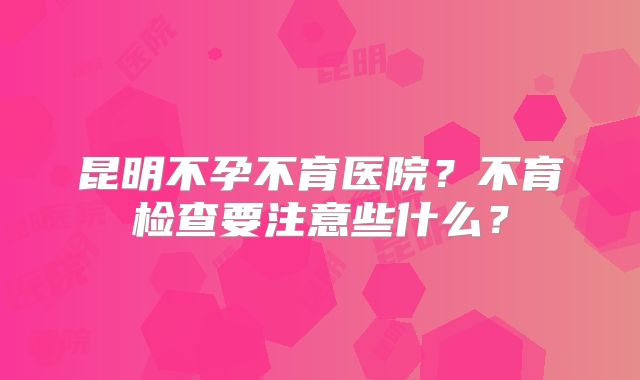 昆明不孕不育医院?不育检查要注意些什么?