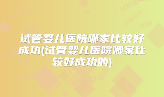 试管婴儿医院哪家比较好成功(试管婴儿医院哪家比较好成功的)