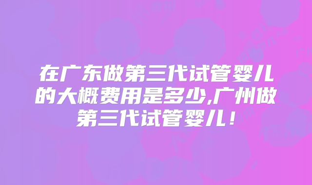 在广东做第三代试管婴儿的大概费用是多少,广州做第三代试管婴儿！