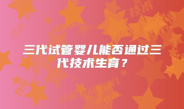 三代试管婴儿能否通过三代技术生育？