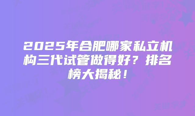 2025年合肥哪家私立机构三代试管做得好？排名榜大揭秘！