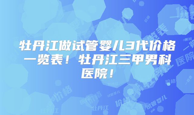 牡丹江做试管婴儿3代价格一览表!牡丹江三甲男科医院!