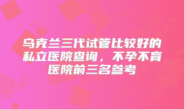 乌克兰三代试管比较好的私立医院查询,不孕不育医院前三名参考