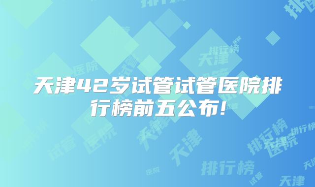 天津42岁试管试管医院排行榜前五公布!