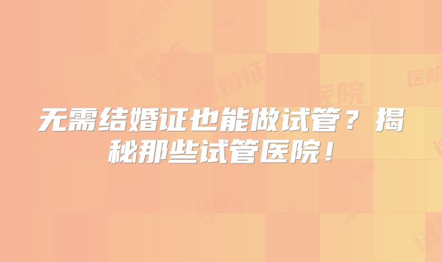 无需结婚证也能做试管？揭秘那些试管医院！