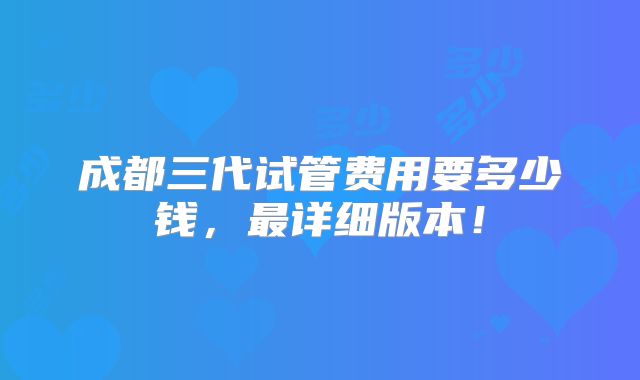 成都三代试管费用要多少钱,最详细版本!