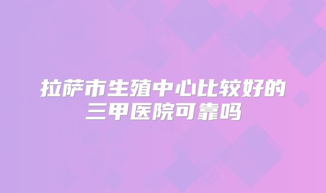拉萨市生殖中心比较好的三甲医院可靠吗