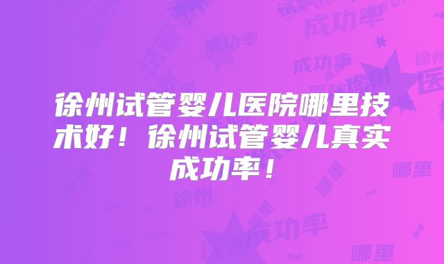 徐州试管婴儿医院哪里技术好！徐州试管婴儿真实成功率！