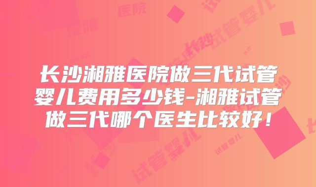 长沙湘雅医院做三代试管婴儿费用多少钱-湘雅试管做三代哪个医生比较好！
