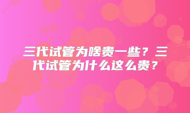 三代试管为啥贵一些?三代试管为什么这么贵?