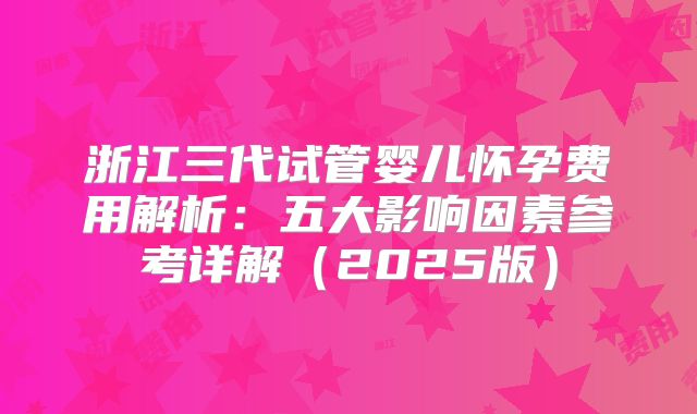 浙江三代试管婴儿怀孕费用解析：五大影响因素参考详解（2025版）