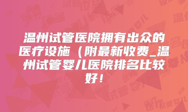 温州试管医院拥有出众的医疗设施(附最新收费_温州试管婴儿医院排名比较好!