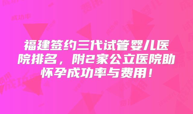 福建签约三代试管婴儿医院排名,附2家公立医院助怀孕成功率与费用!