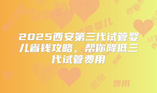 2025西安第三代试管婴儿省钱攻略，帮你降低三代试管费用