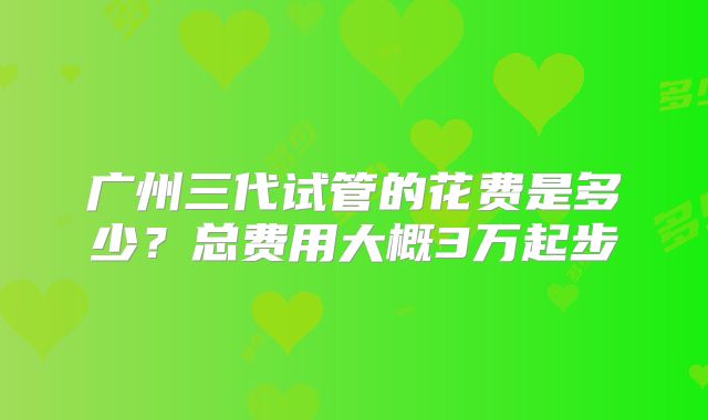 广州三代试管的花费是多少？总费用大概3万起步