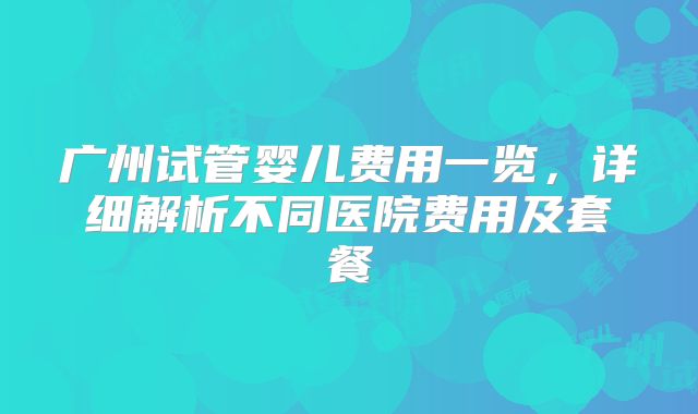广州试管婴儿费用一览,详细解析不同医院费用及套餐