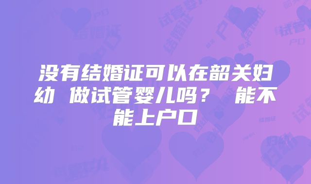 没有结婚证可以在韶关妇幼 做试管婴儿吗? 能不能上户口