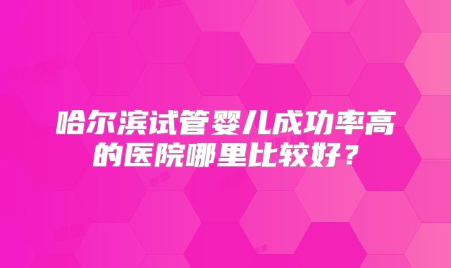 哈尔滨试管婴儿成功率高的医院哪里比较好?