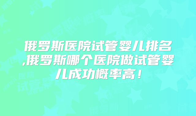 俄罗斯医院试管婴儿排名,俄罗斯哪个医院做试管婴儿成功概率高！