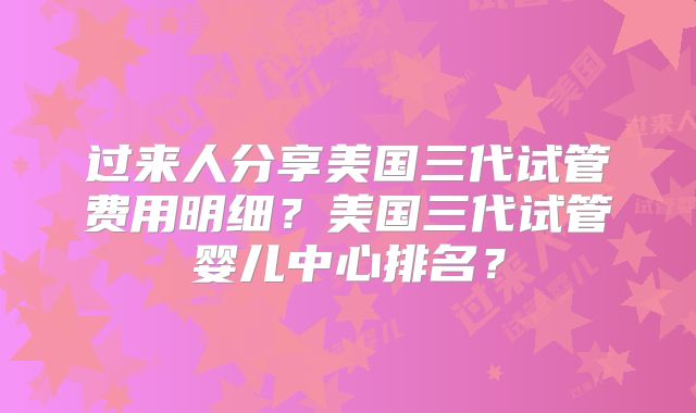 过来人分享美国三代试管费用明细?美国三代试管婴儿中心排名?