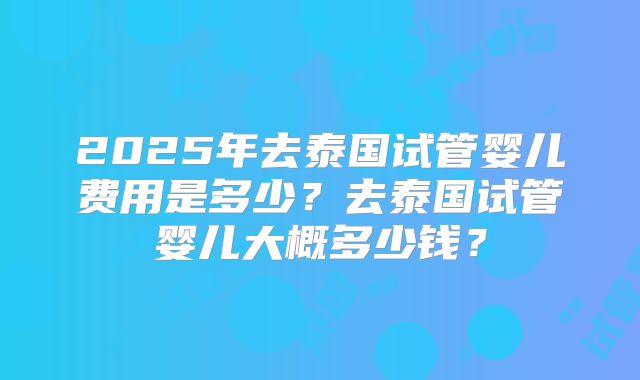2025年去泰国试管婴儿费用是多少?去泰国试管婴儿大概多少钱?