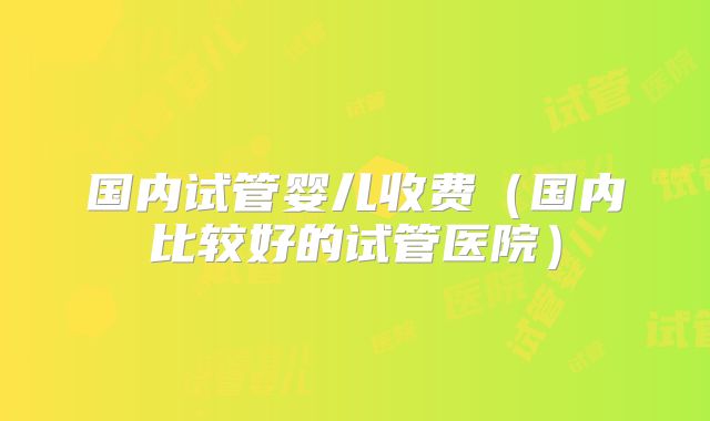 国内试管婴儿收费(国内比较好的试管医院)