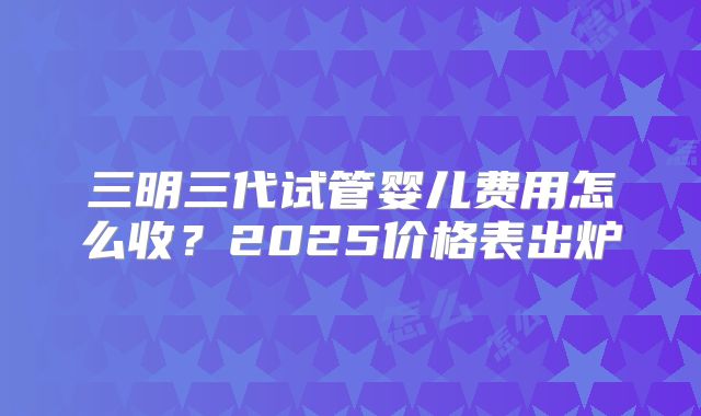 三明三代试管婴儿费用怎么收？2025价格表出炉
