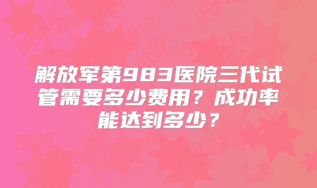 解放军第983医院三代试管需要多少费用？成功率能达到多少？