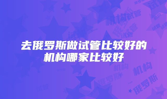 去俄罗斯做试管比较好的机构哪家比较好