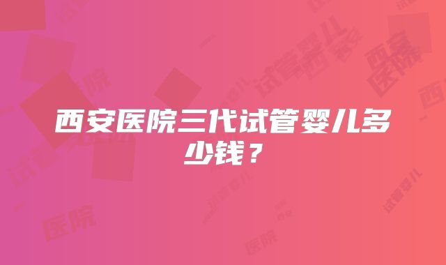 西安医院三代试管婴儿多少钱？