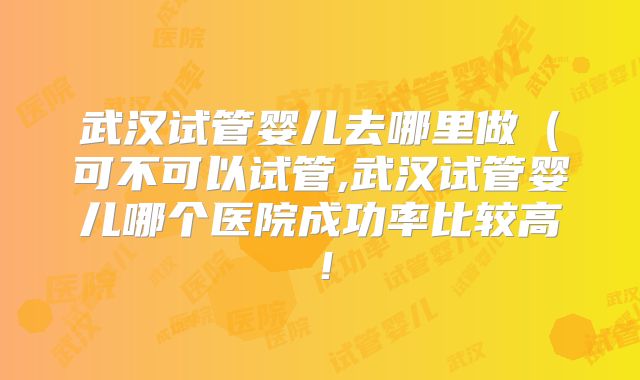 武汉试管婴儿去哪里做(可不可以试管,武汉试管婴儿哪个医院成功率比较高!