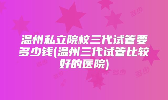 温州私立院校三代试管要多少钱(温州三代试管比较好的医院)