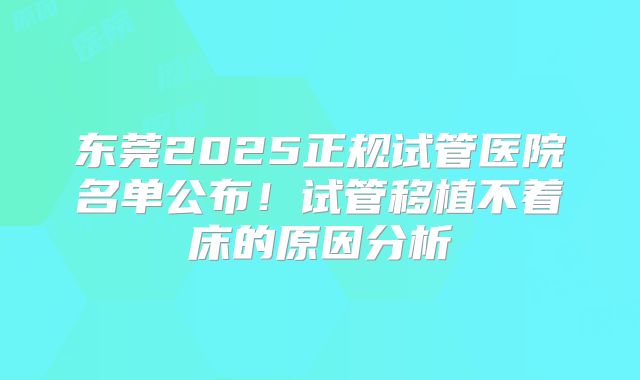 东莞2025正规试管医院名单公布！试管移植不着床的原因分析