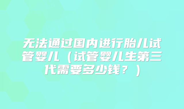 无法通过国内进行胎儿试管婴儿（试管婴儿生第三代需要多少钱？）