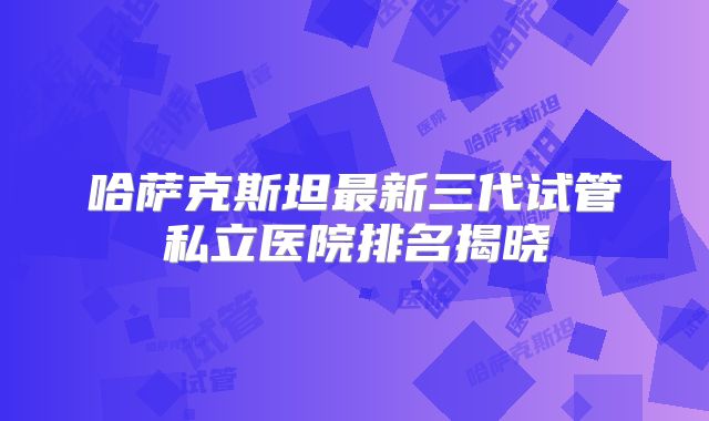 哈萨克斯坦最新三代试管私立医院排名揭晓